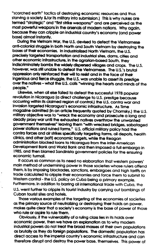 “scorched earth” tactics of destroying economic resources and thus starving a society &/or s milfary info submission.) This is why nukes are termed “strategic” and “first sivike weapons/” and are perceived as the ‘mast powerful weapons in the arsendis of modem nafions. Why again, ‘because they can cripple an industial country’s economy (and power base) almost Instantly. During the Vietnam War, the US. devised fo defect the Vietnamese anti-colonial struggle in both North and South Vietnam by destroying the bases of their economies. In industrialized North Vietnam, the U.S. iprecisely targeted fransportation and industrial sites. dams, cifies and indiscriminately bombs the widely cispersed vilages and crops. The U, however, was sl unable fo defeat the Vietnamese. The US.’s brufal ‘oppression only reinforced ek wil 1o resit and in the face of ther ingenious and fierce siruggle. the U.. was unabie fo assert fs prestige over fhe nafives - what the US. call “winning the hearts and minds of the people.” Likewise, when all ese foled fo defeat the successful 1978 popular revolution in Nicaragua ( direct challenge fo U . prestige because ‘occuring within s Cicimed region of conirol) the U.. conira war and invasion lorgeted Nicaragua’s economic infrasructure. As Time magazne adrmitted (in an arficie frequently quoted by Chomsky.) the U, mifcry objective was fo "wreck he economy and prosecute a long and deadly praxy war unfi he exhausted nafives overifvow the unwanted ‘govemment themseves* leaving them "with wrecked bridges, sabotaged power stafions and ruined fams.* Us. officiol milftary policy had the ‘contra forces and o sirkes specificall forgefing fors, o depos, health cinics, and ofher [soft) economic forgefs. while fhe Reagan ‘administration blocked loans fo Nicaragua from fhe Infer-American Development Bank and Worid Bank and hen imposed a full embargo in 1985, and then blamed Sandinita govemment policies for the ensuring economic fuml. 1t occurs so common as fo need no elaboration fhat westem powers’ main method of undemmining power n hose sociefies whose rulers offend them. is by imposing blockades, sanctions, embargoes and high farifls on ade calculated fo cripple their economies and force fhem o submit fo Westem control - the . policy on Cuba being a primary example, Furthemore. in adifin o baring allinfemational frade with Cuba, the US. went further fo cripple s toutist indushy by camying out bombings of Cuban fourst stes and hoels. Those various examples of the fargefing of the economies of sociefies s the pdmary source of neutralzing or destroying hei hoids on power. ‘makes quite clear that a society’s economy i the base of power of those Wh tule or aspire o ule them. Obviousy. f he vuinerabilfy of a ruing class e in s holds over economic pawer. fhen we have an expianaion s fo why modem industrial powers do not reat the broad masses of ther own populations s brutally s they do foreign popuiafions. The domesic population hos direct access o the impedal Country’s conomic infrastucture and can therefore disrupt and destroy the power base, themselves. This power of